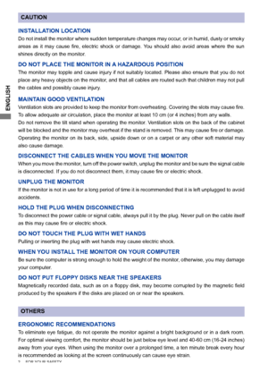 Page 6ENGLISH
CAUTION
INSTALLATION LOCATION
Do not install the monitor where sudden temperature changes may occur, or in humid, dusty or smoky 
areas	 as	it	may	 cause	 fire,	electric	 shock	or	damage.	 You	should	 also	avoid	 areas	 where	 the	sun	
shines directly on the monitor.
DO NOT PLACE THE MONITOR IN A HAZARDOUS POSITION
The monitor may topple and cause injury if not suitably located. Please also ensure that you do not 
place any heavy objects on the monitor, and that all cables are routed such that...