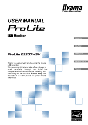 Page 1
DEUTSCH
FRANÇAIS
  ENGLISH
USER MANUAL
Thank you very much for choosing the iiyama
LCD  monitor.
We recommend that you take a few minutes to
r e a d   c a r e f u l l y   t h r o u g h   t h i s   b r i e f   b u t
comprehensive  manual  before  installing  and
switching  on  the  monitor.  Please  keep  this
m a n u a l   i n   a   s a f e   p l a c e   f o r   y o u r   f u t u r e
reference.

NEDERLANDS
POLSKI
 