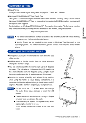 Page 11
ENGLISH

 Signal Timing
  Change to the desired signal timing listed on page 21: COMPLIANT TIMING.
 Windows 95/98/2000/Me/XP/Vista Plug & Play
  The iiyama LCD monitor complies with DDC2B of VESA standard. The Plug & Play function runs on 
Windows  95/98/2000/Me/XP/Vista  by  connecting  the  monitor  to  DDC2B  compliant  computer  with 
the Signal Cable supplied. 
 For  installation  on  Windows  95/98/2000/Me/XP: The  monitor  Information  File  for  iiyama  monitors 
may be necessary for your...