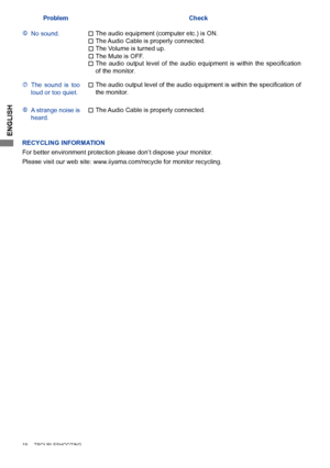 Page 22
ENGLISH

ProblemCheck
No sound.The Audio Cable is properly connected.
The	 audio 	 output 	 level 	 of 	 the 	 audio 	 equipment 	 is 	 within 	 the 	 specification 	of the monitor.
The audio equipment (computer etc.) is ON.
The Volume is turned up.
The Mute is OFF.
The  sound  is  too loud or too quiet.The	 audio 	 output 	 level 	 of 	 the 	 audio 	 equipment 	 is 	 within 	 the 	 specification 	 of 	the monitor.
A strange noise is heard.The Audio Cable is properly connected.
19...