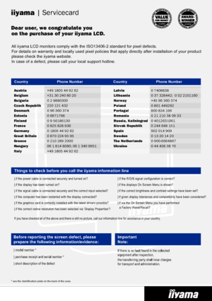 Page 25
| Servicecard
Dear user, we congratulate youon the purchase of your iiyama LCD.
iiyama 
All iiyama LCD monitors comply with the ISO13406-2 standard for pixel de\
fects. 
For details on warranty and locally used pixel policies that apply direc\
tly after installation of your product 
please check the iiyama website.
In case of a defect, please call your local support hotline.
Before reporting the screen defect, please 
prepare the following information/evidence:
| model number *
| purchase receipt and...