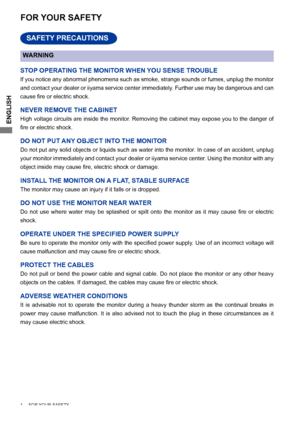 Page 4
ENGLISH

1     FOR YOUR SAFETY     
FOR YOUR SAFETY
WARNING
STOP OPERATING THE MONITOR WHEN YOU SENSE TROUBLE
If you notice any abnormal phenomena such as smoke, strange sounds or fumes, unplug the monitor 
and contact your dealer or iiyama service center immediately. Further use may be dangerous and can 
cause	 fire 	 or 	 electric 	 shock.
NEVER REMOVE THE CABINET
High voltage circuits are inside the monitor. Removing the cabinet may expose you to the danger of 
fire	 or 	 electric 	 shock.
DO NOT PUT...