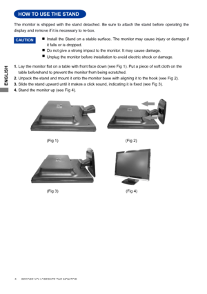 Page 8
ENGLISH

 5      BEFORE YOU OPERATE THE MONITOR    
HOW TO USE THE STAND
Install the Stand on a stable surface. The monitor may cause injury or damage if 
it falls or is dropped.

 
Do not give a strong impact to the monitor. It may cause damage.
Unplug the monitor before installation to avoid electric shock or damage\
.
The  monitor  is  shipped  with  the  stand  detached.  Be  sure  to  attach  the  stand  before  operating  the 
display and remove if it is necessary to re-box.
HOW TO USE THE...