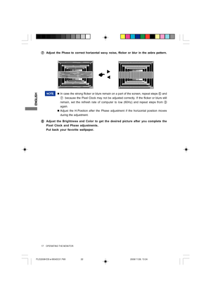 Page 22ENGLISH
17     OPERATING THE MONITOR
NOTE„In case the strong flicker or blurs remain on a part of the screen, repeat steps 
F and
G  because the Pixel Clock may not be adjusted correctly. If the flicker or blurs still
remain, set the refresh rate of computer to low (60Hz) and repeat steps from 
C
again.
„Adjust the H.Position after the Phase adjustment if the horizontal position moves
during the adjustment.
H HH H
HAdjust the Brightness and Color to get the desired picture after you complete the
Pixel...