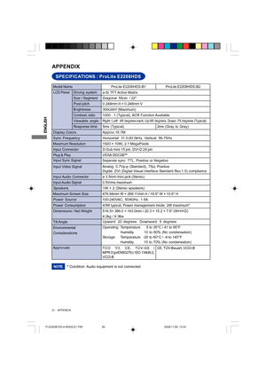 Page 26ENGLISH
21     APPENDIX
SPECIFICATIONS : ProLite E2208HDS
APPENDIX
LCD Panel
Size / Segment Driving system
a-Si TFT Active Matrix
Diagonal: 55cm  / 22
0.248mm H × 0.248mm V
Response time Pixel pitch
5ms (Typical)
Display ColorsApprox.16.7M
Sync FrequencyHorizontal: 31.0-83.0kHz, Vertical: 56-75Hz
Maximum Resolution1920 × 1080, 2.1 MegaPixels
Input Connector
D-Sub mini 15 pin, DVI-D 24 pin
Input Sync Signal
Separate sync: TTL, Positive or Negative Plug & PlayVESA DDC2B
TM
43W typical, Power management...