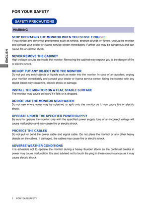 Page 6ENGLISH
FOR YOUR SAFETY
WARNING
STOP OPERATING THE MONITOR WHEN YOU SENSE TROUBLE
If you notice any abnormal phenomena such as smoke, strange sounds or fumes, unplug the monitor 
and contact your dealer or iiyama service center immediately. Further use may be dangerous and can 
cause ﬁ re or electric shock.
NEVER REMOVE THE CABINET
High voltage circuits are inside the monitor. Removing the cabinet may expose you to the danger of ﬁ re 
or electric shock.
DO NOT PUT ANY OBJECT INTO THE MONITOR
Do not put...