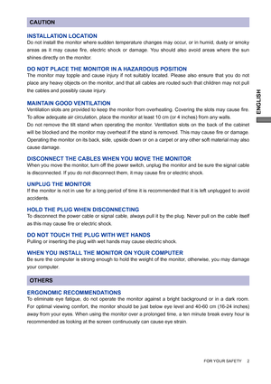 Page 7ENGLISH
FOR YOUR SAFETY     2
CAUTION
INSTALLATION LOCATION
Do not install the monitor where sudden temperature changes may occur, or in humid, dusty or smoky 
areas as it may cause ﬁ re, electric shock or damage. You should also avoid areas where the sun 
shines directly on the monitor.
DO NOT PLACE THE MONITOR IN A HAZARDOUS POSITION
The monitor may topple and cause injury if not suitably located. Please also ensure that you do not 
place any heavy objects on the monitor, and that all cables are routed...