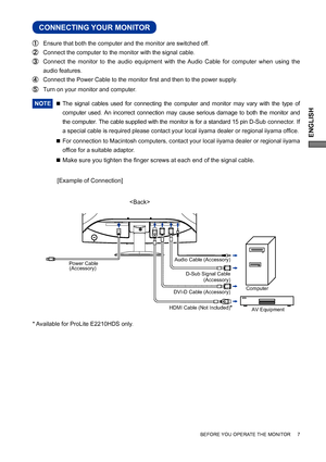 Page 11ENGLISH
BEFORE YOU OPERATE THE MONITOR     7
CONNECTING YOUR MONITOR
 Ensure that both the computer and the monitor are switched off.
 Connect the computer to the monitor with the signal cable.
 Connect the monitor to the audio equipment with the Audio Cable for computer when using the 
audio features.
 Connect the Power Cable to the monitor ﬁ rst and then to the power supply.
  Turn on your monitor and computer.
NOTE 
