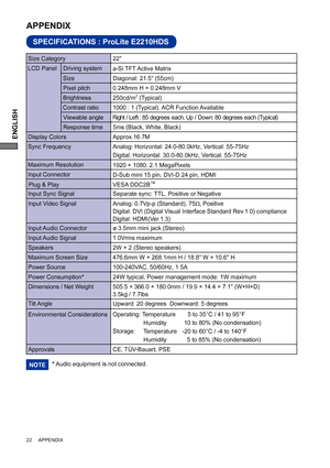 Page 26ENGLISH
22     APPENDIX
SPECIFICATIONS : ProLite E2210HDS
APPENDIX 
LCD Panel  Driving system
a-Si TFT Active Matrix
0.248mm H × 0.248mm V
Response time Pixel pitch
5ms (Black, White, Black)
Display ColorsApprox.16.7M
Sync FrequencyAnalog: Horizontal: 24.0-80.0kHz, Vertical: 55-75Hz 
Digital: Horizontal: 30.0-80.0kHz, Vertical: 55-75Hz 
Maximum Resolution
1920 × 1080, 2.1 MegaPixels
Input Connector
D-Sub mini 15 pin, DVI-D 24 pin, HDMI
Input Sync Signal Separate sync: TTL, Positive or NegativePlug & Play...