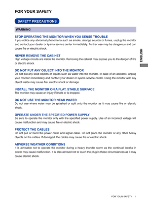 Page 5ENGLISH
FOR YOUR SAFETY     1
FOR YOUR SAFETY
WARNING
STOP OPERATING THE MONITOR WHEN YOU SENSE TROUBLE
If you notice any abnormal phenomena such as smoke, strange sounds or fumes, unplug the monitor 
and contact your dealer or iiyama service center immediately. Further use may be dangerous and can 
cause ﬁ re or electric shock.
NEVER REMOVE THE CABINET
High voltage circuits are inside the monitor. Removing the cabinet may expose you to the danger of ﬁ re 
or electric shock.
DO NOT PUT ANY OBJECT INTO...