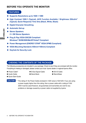 Page 8ENGLISH
The following accessories are included in your package. Check to see if they are enclosed with the monitor. 
If anything is missing or damaged, please contact your local  iiyama dealer or regional iiyama ofﬁ ce.
*
 The rating of  the Power Cable enclosed in 120V area is 10A/125V. If you are using  
  a power supply higher than this rating, then a power cable with a rating of 10A/   
  250V must be used.However, all guarantees and warranties are void for any    
  problems or damage caused by a...