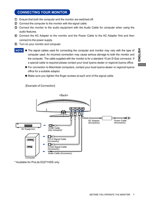 Page 11ENGLISH
BEFORE YOU OPERATE THE MONITOR     7
CONNECTING YOUR MONITOR
 Ensure that both the computer and the monitor are switched off.
 Connect the computer to the monitor with the signal cable.
 Connect the monitor to the audio equipment with the Audio Cable for computer when using the 
audio features.
 Connect the AC Adapter to the monitor and the Power Cable to the AC Adapter ﬁ rst and then 
connect to the power supply.
  Turn on your monitor and computer.
NOTE 
