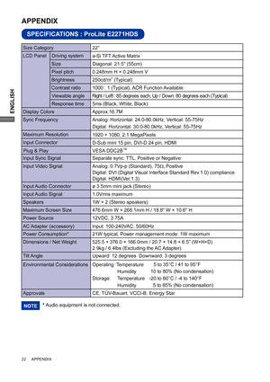 Page 26ENGLISH
22     APPENDIX
SPECIFICATIONS : ProLite E2271HDS
APPENDIX 
LCD Panel  Driving system
a-Si TFT Active Matrix
0.248mm H × 0.248mm V
Response time Pixel pitch
5ms (Black, White, Black)
Display ColorsApprox.16.7M
Sync FrequencyAnalog: Horizontal: 24.0-80.0kHz, Vertical: 55-75Hz 
Digital: Horizontal: 30.0-80.0kHz, Vertical: 55-75Hz 
Maximum Resolution
1920 × 1080, 2.1 MegaPixels
Input Connector
D-Sub mini 15 pin, DVI-D 24 pin, HDMI
Input Sync Signal Separate sync: TTL, Positive or NegativePlug & Play...