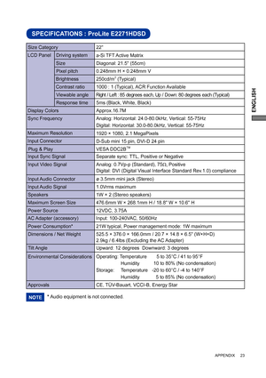 Page 27ENGLISH
SPECIFICATIONS : ProLite E2271HDSD
LCD Panel  Driving system
a-Si TFT Active Matrix
0.248mm H × 0.248mm V
Response time Pixel pitch
5ms (Black, White, Black)
Display ColorsApprox.16.7M
Sync FrequencyAnalog: Horizontal: 24.0-80.0kHz, Vertical: 55-75Hz 
Digital: Horizontal: 30.0-80.0kHz, Vertical: 55-75Hz 
Maximum Resolution
1920 × 1080, 2.1 MegaPixels
Input Connector
D-Sub mini 15 pin, DVI-D 24 pin
Input Sync Signal Separate sync: TTL, Positive or NegativePlug & Play VESA DDC2B
TM
21W typical,...