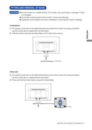 Page 11ENGLISH
  BEFORE YOU OPERATE THE MONITOR  5  
Put the monitor on a stable surface. The monitor may cause injury or damage if it falls 
or is dropped.
Do not give a strong impact to the monitor. It may cause damage.
Unplug the monitor before removal or installation to avoid electric shock or
 damage. CAUTION

A  Put a piece of soft cloth on the table beforehand to prevent the monitor from being scratched.  
Lay the monitor ﬂ at on a table with front face down. 
B  Hold the monitor and push the...