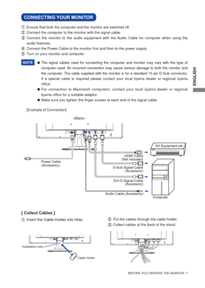 Page 13ENGLISH
  BEFORE YOU OPERATE THE MONITOR  7  
CONNECTING YOUR MONITOR 
  Ensure that both the computer and the monitor are switched off.
  Connect the computer to the monitor with the signal cable.
  Connect the monitor to the audio equipment with the Audio Cable for computer when using the 
audio features.
  Connect the Power Cable to the monitor ﬁ rst and then to the power supply.
  Turn on your monitor and computer.
[Example of Connection]

Power Cable
(Accessory)
Audio Cable (Accessory)
Computer...