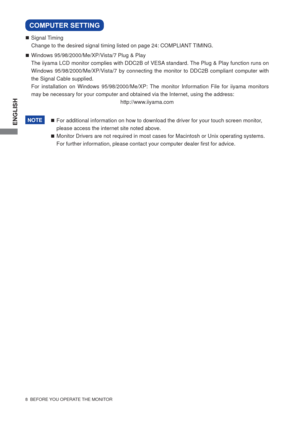 Page 14ENGLISH
8  BEFORE YOU OPERATE THE MONITOR
 Signal Timing
  Change to the desired signal timing listed on page 24: COMPLIANT TIMING.
  Windows 95/98/2000/Me/XP/Vista/7 Plug & Play
  The iiyama LCD monitor complies with DDC2B of VESA standard. The Plug & Play function runs on 
Windows 95/98/2000/Me/XP/Vista/7 by connecting the monitor to DDC2B compliant computer with 
the Signal Cable supplied. 
  For installation on Windows 95/98/2000/Me/XP: The monitor Information File for iiyama monitors 
may be...