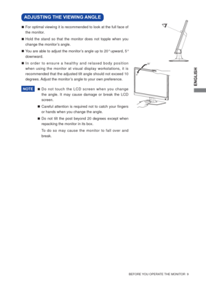 Page 15ENGLISH
  BEFORE YOU OPERATE THE MONITOR  9  
  For optimal viewing it is recommended to look at the full face of 
the monitor.
 Hold the stand so that the monitor does not topple when you 
change the monitor’s angle.
 You are able to adjust the monitor’s angle up to 20° upward, 5° 
downward. 
 In order to ensure a healthy and relaxed body position 
when using the monitor at visual display workstations, it is 
recommended that the adjusted tilt angle should not exceed 10 
degrees. Adjust the...