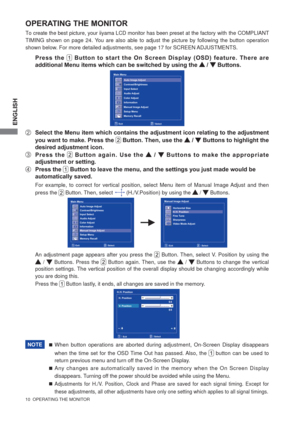 Page 16ENGLISH
10  OPERATING THE MONITOR 
OPERATING THE MONITOR
To create the best picture, your iiyama LCD monitor has been preset at the factory with the COMPLIANT 
TIMING shown on page 24. You are also able to adjust the picture by following the button operation 
shown below. For more detailed adjustments, see page 17 for SCREEN ADJUSTMENTS.
 Press the  Button to start the On Screen Display (OSD) feature. There are 
additional Menu items which can be switched by using the 
 /  Buttons.  
B  Select the Menu...