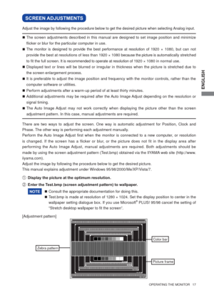 Page 23ENGLISH
  OPERATING THE MONITOR   17  
SCREEN ADJUSTMENTS
 The screen adjustments described in this manual are designed to set image position and minimize 
ﬂ icker or blur for the particular computer in use. 
 The monitor is designed to provide the best performance at resolution of 1920 × 1080, but can not 
provide the best at resolutions of less than 1920 × 1080 because the picture is automatically stretched 
to ﬁ t the full screen. It is recommended to operate at resolution of 1920 × 1080 in normal...