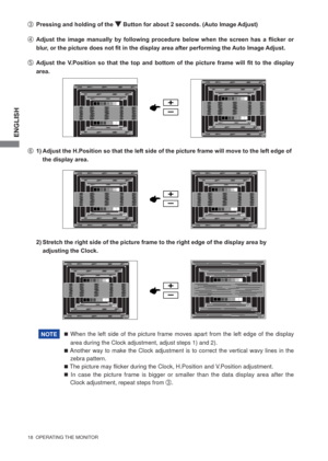 Page 24ENGLISH
18  OPERATING THE MONITOR 
F  1) Adjust the H.Position so that the left side of the picture frame will move to the left edge of  
  the display area.
 When the left side of the picture frame moves apart from the left edge of the display 
area during the Clock adjustment, adjust steps 1) and 2).
 Another way to make the Clock adjustment is to correct the vertical wavy lines in the 
zebra pattern.
 The picture may ﬂ icker during the Clock, H.Position and V.Position adjustment.
 In case the...