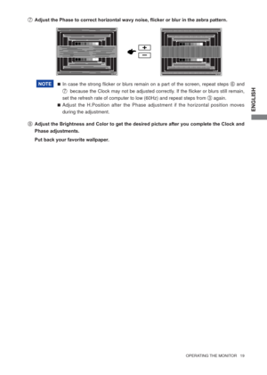 Page 25ENGLISH
  OPERATING THE MONITOR   19  
 In case the strong ﬂ icker or blurs remain on a part of the screen, repeat steps 
F and 
G  because the Clock may not be adjusted correctly. If the ﬂ icker or blurs still remain, 
set the refresh rate of computer to low (60Hz) and repeat steps from 
C again.
 Adjust the H.Position after the Phase adjustment if the horizontal position moves 
during the adjustment. G  Adjust the Phase to correct horizontal wavy noise, ﬂ icker or blur in the zebra pattern.NOTE
H...