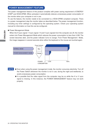 Page 26ENGLISH
20  OPERATING THE MONITOR 
Even when using the power management mode, the monitor consumes electricity. Turn off 
the Power Switch whenever the monitor is not in use, during the night and weekends, to 
avoid unnecessary power consumption.
It is possible that the video signal from the computer may be on while the H or V sync 
signal is missing. In this instance, the POWER MANAGEMENT feature may not work 
properly.
POWER MANAGEMENT FEATURE
Power Management Mode        
When the H-sync signal...