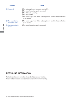 Page 28ENGLISH
22  TROUBLE SHOOTING / RECYCLING INFORMATION
No sound.The audio equipment (computer etc.) is ON.
The Audio Cable is properly connected.
The Volume is turned up.
The Mute is OFF.
The audio output level of the audio equipment is within the speciﬁ cation 
of the monitor.
The audio output level of the audio equipment is within the speciﬁ cation 
of the monitor.
The Audio Cable is properly connected.
The sound is too 
loud or too quiet.
A strange noise is 
heard.
For better environment...