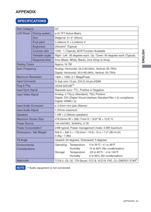 Page 29ENGLISH
  APPENDIX  23  
SPECIFICATIONS
APPENDIX 
* Audio equipment is not connected. 
LCD Panel  Driving system
a-Si TFT Active Matrix
0.248mm H × 0.248mm V
Response time Pixel pitch
5ms (Black, White, Black), 2ms (Gray to Gray)
Display ColorsApprox.16.7M
Sync FrequencyAnalog: Horizontal: 24.0-80.0kHz, Vertical: 55-75Hz 
Digital: Horizontal: 30.0-80.0kHz, Vertical: 55-75Hz 
Maximum Resolution
1920 × 1080, 2.1 MegaPixels
Input Connector
D-Sub mini 15 pin, DVI-D 24 pin,HDMI 
Input Sync Signal Separate...