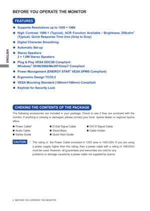 Page 10ENGLISH
4  BEFORE YOU OPERATE THE MONITOR
The following accessories are included in your package. Check to see if they are enclosed with the 
monitor. If anything is missing or damaged, please contact your local  iiyama dealer or regional iiyama 
ofﬁ ce.
BEFORE YOU OPERATE THE MONITOR
CHEKING THE CONTENTS OF THE PACKAGE
FEATURES
  Supports Resolutions up to 1920 × 1080
  High Contrast 1000:1 (Typical), ACR Function Available / Brightness 250cd/m
2 
(Typical), Quick Response Time 2ms (Gray to Gray)  
...