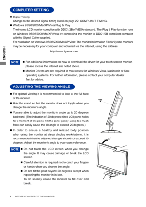 Page 12
ENGLISH

  Signal Timing
 
Change to the desired signal timing listed on page 22: COMPLIANT TIMING.

  Windows 95/98/2000/Me/XP/Vista Plug & Play
 
The iiyama LCD monitor complies with DDC1/2B of VESA standard. The Plug & Play function runs 
on Windows 95/98/2000/Me/XP/Vista by connecting the monitor to DDC1/2B compliant computer 
with the Signal Cable supplied. 
 
For installation on Windows 95/98/2000/Me/XP/Vista: The monitor Information File for iiyama monitors 
may be necessary for your computer...