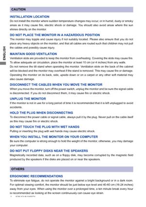 Page 6
ENGLISH

CAUTION
INSTALLATION LOCATION
Do not install the monitor where sudden temperature changes may occur, or in humid, dusty or smoky 
areas 	 as 	 it 	 may 	 cause 	 fire, 	 electric 	 shock 	 or 	 damage. 	 You 	 should 	 also 	 avoid 	 areas 	 where 	 the 	 sun 	
shines directly on the monitor.
DO NOT PLACE THE MONITOR IN A HAZARDOUS POSITION
The monitor may topple and cause injury if not suitably located. Please also ensure that you do not 
place any heavy objects on the monitor, and that all...