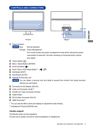 Page 9ENGLISH
CONTROLS AND CONNECTORS
 Power Indicator 
   Blue:  Normal operation
   Orange: Power Management
      The monitor enters into power management mode which reduces the power  
    consumption to less than 1W when receiving no horizontal and/or vertical  
    sync signal.  
 Power Switch (     ) 
 Menu / Select Button (ENTER)  
 Scroll Up Button (     )
  Scroll  Down / ECO Mode Button*1  (
)    
   Exit Button (EXIT)
  Auto Button (AUTO) 
  Keyhole for Security Lock
You can fasten a security...