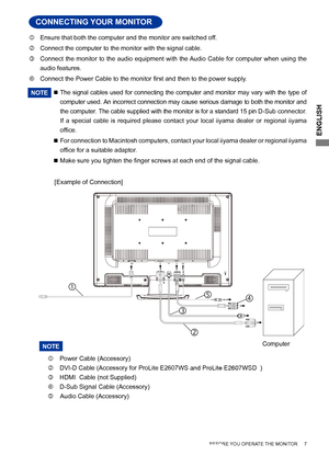 Page 11
ENGLISH

 Ensure that both the computer and the monitor are switched off.
 Connect the computer to the monitor with the signal cable.
 Connect  the  monitor  to  the  audio  equipment  with  the Audio  Cable  for  computer  when  using  the 
audio features.
 Connect the Power Cable to the	monitor 	 first 	 and 	 then 	 to 	 the 	 power 	 supply.
NOTE  The  signal  cables  used  for  connecting  the  computer  and  monitor  may  vary  with  the  type  of 
computer used. An incorrect connection may...