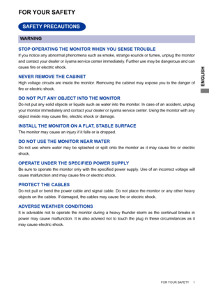 Page 5
ENGLISH

    FOR YOUR SAFETY     1     
FOR YOUR SAFETY
WARNING
STOP OPERATING THE MONITOR WHEN YOU SENSE TROUBLE
If you notice any abnormal phenomena such as smoke, strange sounds or fumes, unplug the monitor 
and contact your dealer or iiyama service center immediately. Further use may be dangerous and can 
cause	 fire 	 or 	 electric 	 shock.
NEVER REMOVE THE CABINET
High voltage circuits are inside the monitor. Removing the cabinet may expose you to the danger of 
fire	 or 	 electric 	 shock.
DO NOT...