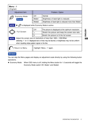 Page 23ENGLISH
z  Economy Mode: When OSD menu is off, holding the Menu button for 1-2 seconds will toggle the
Economy Mode switch Off, Mode1 and Mode2.
Direct
You can skip the Menu pages and display an adjustment scale directly by using the following button
operations.
Menu : 1
(Digital)
Return to MenuHighlight “Menu : 1” again.
Mode1Brightness of back-light is reduced.
Mode2Brightness of back-light is reduced more than Mode1.
Economy ModeOffNormal
Direct
Problem / Option Adjustment Item
NOTE