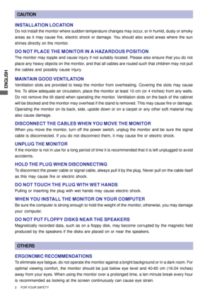 Page 8ENGLISH
2      FOR YOUR SAFETY
CAUTION
INSTALLATION LOCATION
Do not install the monitor where sudden temperature changes may occur, or in humid, dusty or smoky
areas as it may cause fire, electric shock or damage. You should also avoid areas where the sun
shines directly on the monitor.
DO NOT PLACE THE MONITOR IN A HAZARDOUS POSITION
The monitor may topple and cause injury if not suitably located. Please also ensure that you do not
place any heavy objects on the monitor, and that all cables are routed...