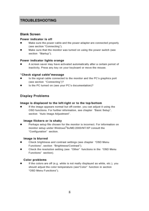 Page 14
8 
TROUBLESHOOTING 
 
Blank Screen 
Power indicator is off 
z  Make sure the power cable and the power adapter are connected properly 
(see section  “Connecting”). 
z   Make sure that the monitor was turned on using the power switch (see 
section  “Sta rtu p ”). 
 
Power indicator lights orange 
z   A screen saver may have activated automatically after a certain period of 
inactivity. Press any key on your keyboard or move the mouse. 
    
“Check signal cable ”message z   Is the signal cable connected...