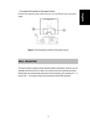 Page 9
 
3 
English ・To connect the monitor to the power source 
Connect the separate power cable ( ②in fig. 3) to the Monitor and a grounded 
outlet. 
 
Deutsch
 
Français
  Polski Nederlands     
 
 
 
 
 
 
 
 
 
               
 
 
Figure 3.Connecting the monitor to the power source 
 
 
 
WALL MOUNTING 
 
The iiyama monitor is shipped with the standard desktop configuration. However, you can 
optionally mount the device on a wall or on a monitor swivel arm (optional accessory). 
Please follow the...