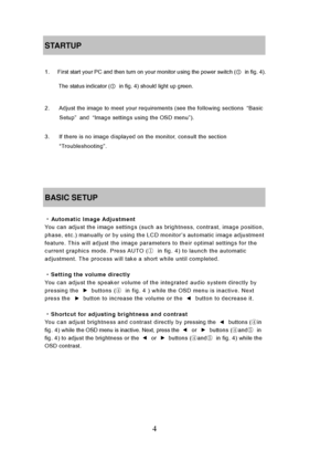 Page 10
4 
STARTUP 
 
1.      First start your PC and then turn on your monitor using the power switch (① in fig. 4). 
The status indicator ( ①  in fig. 4) should light up green.
 
 
2.      Adjust the image to meet your requirements (see the following sections  “Basic 
Setup ” and  “Image settings using the OSD menu ”). 
 
3.      If there is no image displayed  on the monitor, consult the section 
“Troubleshooting”. 
 
 
 
 
BASIC SETUP 
 
・ Automatic Image Adjustment You can adjust the image settings (such...