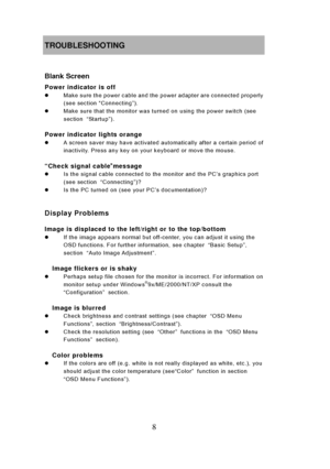 Page 14
8 
TROUBLESHOOTING 
 
Blank Screen 
Power indicator is off 
z  Make sure the power cable and the power adapter are connected properly 
(see section  “Connecting”). 
z   Make sure that the monitor was turned on using the power switch (see 
section  “Sta rtu p ”). 
 
Power indicator lights orange 
z   A screen saver may have activated automatically after a certain period of 
inactivity. Press any key on your keyboard or move the mouse. 
    
“Check signal cable ”message z   Is the signal cable connected...