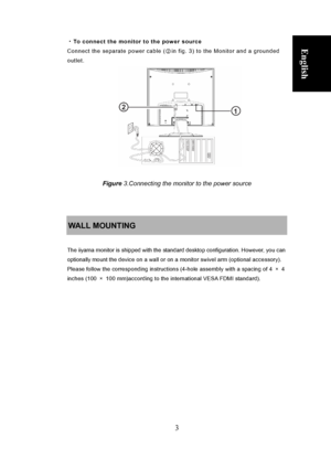 Page 9
 
3 
English ・To connect the monitor to the power source 
Connect the separate power cable ( ②in fig. 3) to the Monitor and a grounded 
outlet. 
 
Deutsch
 
Français
  Polski Nederlands     
 
 
 
 
 
 
 
 
 
               
 
 
Figure 3.Connecting the monitor to the power source 
 
 
 
WALL MOUNTING 
 
The iiyama monitor is shipped with the standard desktop configuration. However, you can 
optionally mount the device on a wall or on a monitor swivel arm (optional accessory). 
Please follow the...