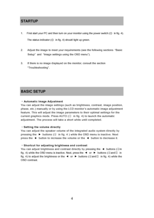 Page 10
4 
STARTUP 
 
1.      First start your PC and then turn on your monitor using the power switch (① in fig. 4). 
The status indicator ( ①  in fig. 4) should light up green.
 
 
2.      Adjust the image to meet your requirements (see the following sections  “Basic 
Setup ” and  “Image settings using the OSD menu ”). 
 
3.      If there is no image displayed  on the monitor, consult the section 
“Troubleshooting”. 
 
 
 
 
BASIC SETUP 
 
・ Automatic Image Adjustment You can adjust the image settings (such...