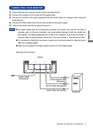 Page 13ENGLISH
CONNECTING YOUR MONITOR
  Ensure that both the computer and the monitor are switched off.
  Connect the computer to the monitor with the signal cable.
  Connect the monitor to the audio equipment with the Audio Cable for computer when using the 
audio features.
  Connect the Power Cable to the monitor ﬁ rst and then to the power supply.
  Power of the monitor and the computer is turned on.
NOTE 
