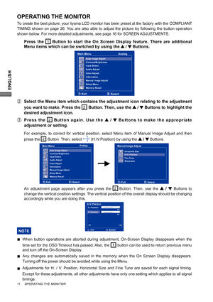 Page 16ENGLISH
11     OPERATING THE MONITOR
OPERATING THE MONITOR
To create the best picture, your iiyama LCD monitor has been preset at the factory with the COMPLIANT 
TIMING shown on page 26. You are also able to adjust the picture by following the button operation 
shown below. For more detailed adjustments, see page 16 for SCREEN ADJUSTMENTS.
 Press the 1Button to start the On Screen Display feature. There are additional 
Menu items which can be switched by using the 
 /  Buttons.  
B  Select the Menu item...