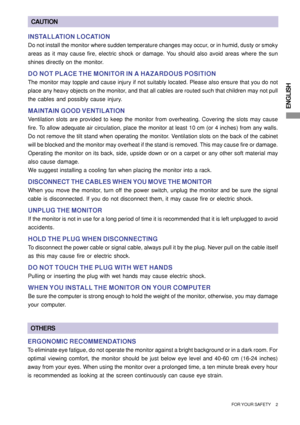 Page 5ENGLISH
FOR YOUR SAFETY     2
CAUTION
INSTALLATION LOCATION
Do not install the monitor where sudden temperature changes may occur, or in humid, dusty or smoky
areas as it may cause fire, electric shock or damage. You should also avoid areas where the sun
shines directly on the monitor.
DO NOT PLACE THE MONITOR IN A HAZARDOUS POSITION
The monitor may topple and cause injury if not suitably located. Please also ensure that you do not
place any heavy objects on the monitor, and that all cables are routed...