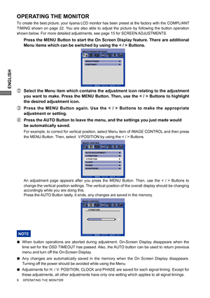 Page 12ENGLISH
9     OPERATING THE MONITOR     
OPERATING THE MONITOR
To create the best picture, your iiyama LCD monitor has been preset at the factory with the COMPLIANT 
TIMING shown on page 22. You are also able to adjust the picture by following the button operation 
shown below. For more detailed adjustments, see page 15 for SCREEN ADJUSTMENTS.
  Press the MENU Button to start the On Screen Display feature. There are additional 
Menu items which can be switched by using the < / > Buttons.  
B  Select the...