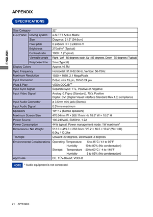 Page 24ENGLISH
21     APPENDIX
SPECIFICATIONS
APPENDIX 
LCD Panel  Driving system
a-Si TFT Active Matrix
0.248mm H × 0.248mm V
Response time Pixel pitch
5ms (Typical)
Display ColorsApprox.16.7M
Sync FrequencyHorizontal: 31.0-82.0kHz, Vertical: 56-75Hz 
Maximum Resolution
1920 × 1080, 2.1 MegaPixels
Input Connector
D-Sub mini 15 pin, DVI-D 24 pin
Input Sync Signal Separate sync: TTL, Positive or NegativePlug & Play VESA DDC2B
TM
44W typical, Power management mode: 1W maximum* Power Consumption
Dimensions / Net...