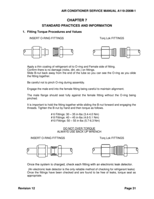 Page 37AIR CONDITIONER SERVICE MANUAL A119-206M-1 
Revision 12 Page 31 
CHAPTER 7 
STANDARD PRACTICES AND INFORMATION 
1. Fitting Torque Procedures and Values 
 
INSERT O-RING FITTINGS    Torq Lok FITTINGS 
 
 
 
Apply a thin coating of refrigerant oil to O-ring and Female side of fitting. 
Confirm there is no damage (nicks, dirt, etc.) on fittings. 
Slide  B-nut  back  away  from  the  end  of  the  tube so  you  can  see  the  O-ring  as  you  slide 
the fitting together. 
 
Be careful not to pinch O-ring...