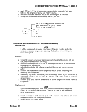 Page 42AIR CONDITIONER SERVICE MANUAL A119-206M-1 
Revision 12 Page 36 
b. Apply 2.8 lbs (1.27 Kg) of force using a tension tester midpoint of belt span 
between the compressor pulley and the drive pulley. 
c. Deviation should be .188 inch. Adjust belt tensioning link as required. 
d. Safety wire compressor belt tensioning link and jam nuts. 
 
 
 
 
 
 
10. Removal and Replacement of Compressor Assembly 
(Figure 4-3) 
NOTE 
It will be necessary to evacuate (discharge) refrigerant from the system to 
remove  or...